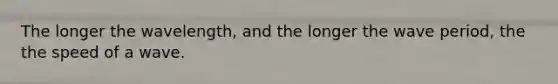 The longer the wavelength, and the longer the wave period, the the speed of a wave.