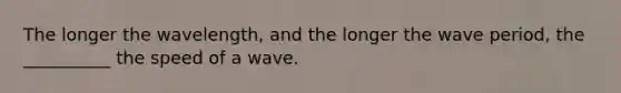 The longer the wavelength, and the longer the wave period, the __________ the speed of a wave.