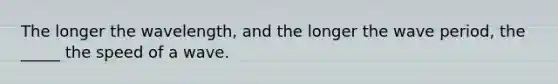 The longer the wavelength, and the longer the wave period, the _____ the speed of a wave.