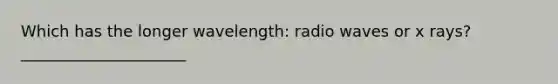 Which has the longer wavelength: radio waves or x rays? _____________________