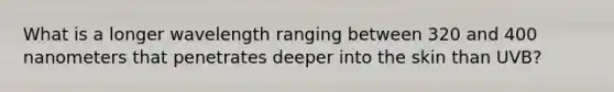 What is a longer wavelength ranging between 320 and 400 nanometers that penetrates deeper into the skin than UVB?