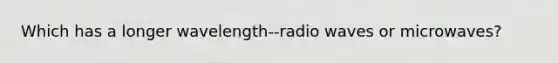 Which has a longer wavelength--radio waves or microwaves?