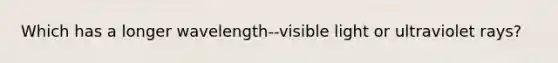 Which has a longer wavelength--visible light or ultraviolet rays?