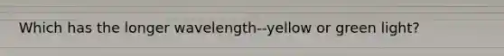 Which has the longer wavelength--yellow or green light?
