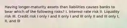 Having longer-maturity assets than liabilities causes banks to bear which of the following risks? I. Interest rate risk II. Liquidity risk III. Credit risk I only I and II only I and III only II and III only I, II, and III