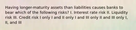 Having longer-maturity assets than liabilities causes banks to bear which of the following risks? I. Interest rate risk II. Liquidity risk III. Credit risk I only I and II only I and III only II and III only I, II, and III