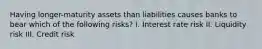 Having longer-maturity assets than liabilities causes banks to bear which of the following risks? I. Interest rate risk II. Liquidity risk III. Credit risk