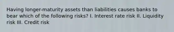 Having longer-maturity assets than liabilities causes banks to bear which of the following risks? I. Interest rate risk II. Liquidity risk III. Credit risk