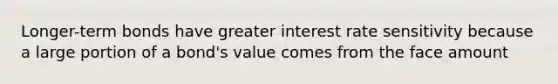 Longer-term bonds have greater interest rate sensitivity because a large portion of a bond's value comes from the face amount