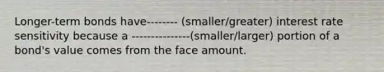 Longer-term bonds have-------- (smaller/greater) interest rate sensitivity because a ---------------(smaller/larger) portion of a bond's value comes from the face amount.