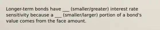 Longer-term bonds have ___ (smaller/greater) interest rate sensitivity because a ___ (smaller/larger) portion of a bond's value comes from the face amount.