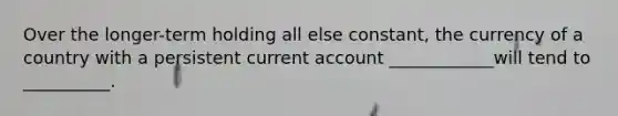 Over the longer-term holding all else constant, the currency of a country with a persistent current account ____________will tend to __________.