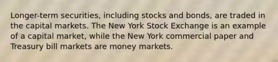 Longer-term securities, including stocks and bonds, are traded in the capital markets. The New York Stock Exchange is an example of a capital market, while the New York commercial paper and Treasury bill markets are money markets.