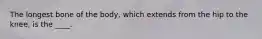 The longest bone of the body, which extends from the hip to the knee, is the ____.