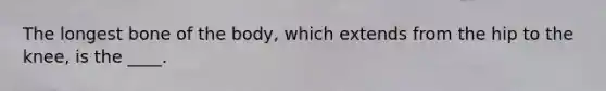 The longest bone of the body, which extends from the hip to the knee, is the ____.