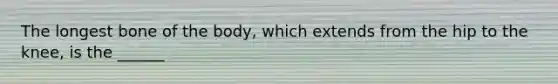 The longest bone of the body, which extends from the hip to the knee, is the ______