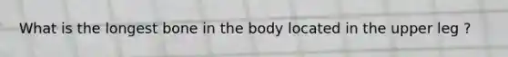 What is the longest bone in the body located in the upper leg ?