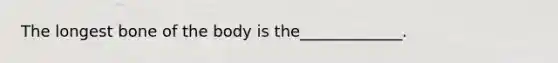 The longest bone of the body is the_____________.