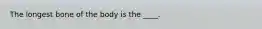 The longest bone of the body is the ____.