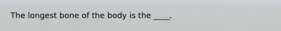 The longest bone of the body is the ____.