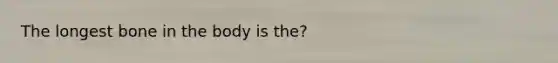 The longest bone in the body is the?