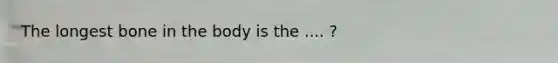 The longest bone in the body is the .... ?