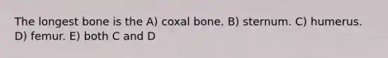 The longest bone is the A) coxal bone. B) sternum. C) humerus. D) femur. E) both C and D