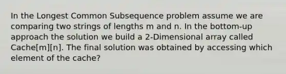 In the Longest Common Subsequence problem assume we are comparing two strings of lengths m and n. In the bottom-up approach the solution we build a 2-Dimensional array called Cache[m][n]. The final solution was obtained by accessing which element of the cache?