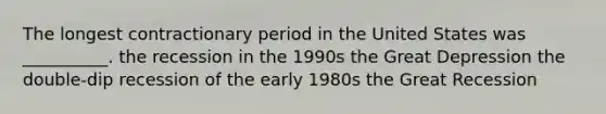 The longest contractionary period in the United States was __________. the recession in the 1990s the Great Depression the double-dip recession of the early 1980s the Great Recession