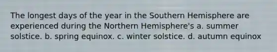 The longest days of the year in the Southern Hemisphere are experienced during the Northern Hemisphere's a. summer solstice. b. spring equinox. c. winter solstice. d. autumn equinox