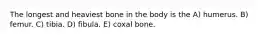 The longest and heaviest bone in the body is the A) humerus. B) femur. C) tibia. D) fibula. E) coxal bone.