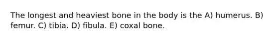 The longest and heaviest bone in the body is the A) humerus. B) femur. C) tibia. D) fibula. E) coxal bone.