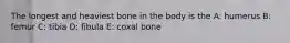 The longest and heaviest bone in the body is the A: humerus B: femur C: tibia D: fibula E: coxal bone