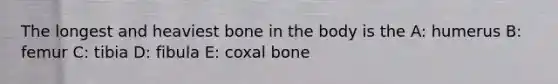 The longest and heaviest bone in the body is the A: humerus B: femur C: tibia D: fibula E: coxal bone