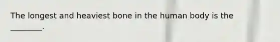 The longest and heaviest bone in the human body is the ________.