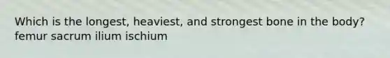 Which is the longest, heaviest, and strongest bone in the body? femur sacrum ilium ischium