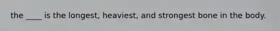 the ____ is the longest, heaviest, and strongest bone in the body.