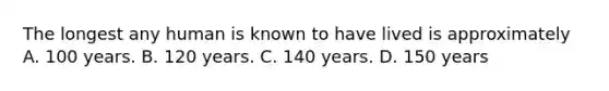 The longest any human is known to have lived is approximately A. 100 years. B. 120 years. C. 140 years. D. 150 years