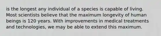 is the longest any individual of a species is capable of living. Most scientists believe that the maximum longevity of human beings is 120 years. With improvements in medical treatments and technologies, we may be able to extend this maximum.