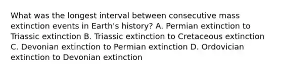 What was the longest interval between consecutive mass extinction events in Earth's history? A. Permian extinction to Triassic extinction B. Triassic extinction to Cretaceous extinction C. Devonian extinction to Permian extinction D. Ordovician extinction to Devonian extinction