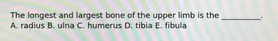 The longest and largest bone of the upper limb is the __________. A. radius B. ulna C. humerus D. tibia E. fibula