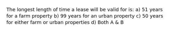 The longest length of time a lease will be valid for is: a) 51 years for a farm property b) 99 years for an urban property c) 50 years for either farm or urban properties d) Both A & B