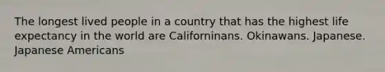 The longest lived people in a country that has the highest life expectancy in the world are Californinans. Okinawans. Japanese. Japanese Americans