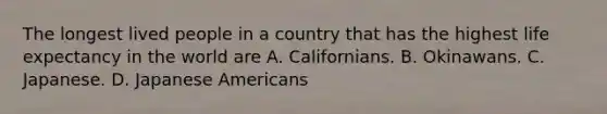 The longest lived people in a country that has the highest life expectancy in the world are A. Californians. B. Okinawans. C. Japanese. D. Japanese Americans