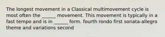 The longest movement in a Classical multimovement cycle is most often the ______ movement. This movement is typically in a fast tempo and is in ______ form. fourth rondo first sonata-allegro theme and variations second