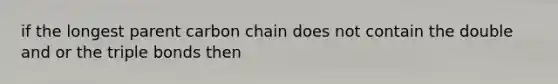 if the longest parent carbon chain does not contain the double and or the triple bonds then