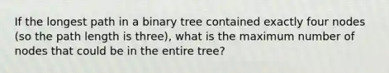 If the longest path in a binary tree contained exactly four nodes (so the path length is three), what is the maximum number of nodes that could be in the entire tree?