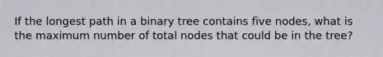 If the longest path in a binary tree contains five nodes, what is the maximum number of total nodes that could be in the tree?