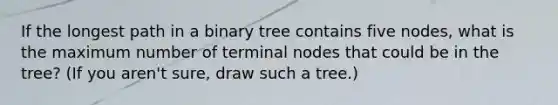 If the longest path in a binary tree contains five nodes, what is the maximum number of terminal nodes that could be in the tree? (If you aren't sure, draw such a tree.)