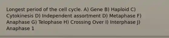 Longest period of the cell cycle. A) Gene B) Haploid C) Cytokinesis D) Independent assortment D) Metaphase F) Anaphase G) Telophase H) Crossing Over I) Interphase J) Anaphase 1